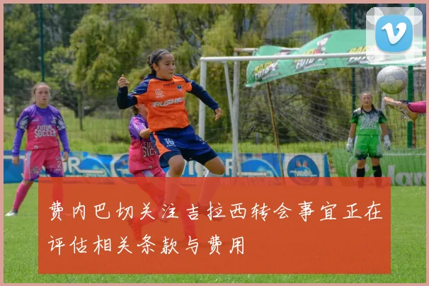 费内巴切关注吉拉西转会事宜正在评估相关条款与费用