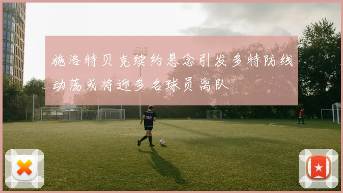 施洛特贝克续约悬念引发多特防线动荡或将迎多名球员离队