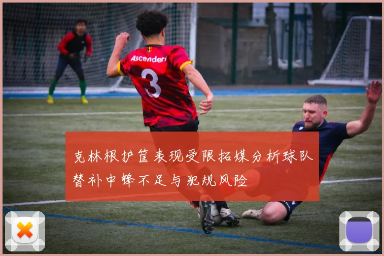 克林根护筐表现受限拓媒分析球队替补中锋不足与犯规风险