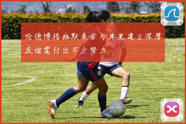 伦德博格幽默表示与库里建立深厚友谊需付出不少努力