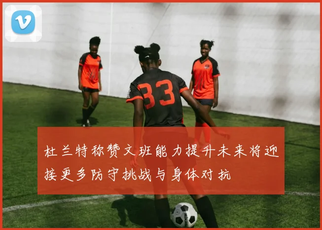杜兰特称赞文班能力提升未来将迎接更多防守挑战与身体对抗