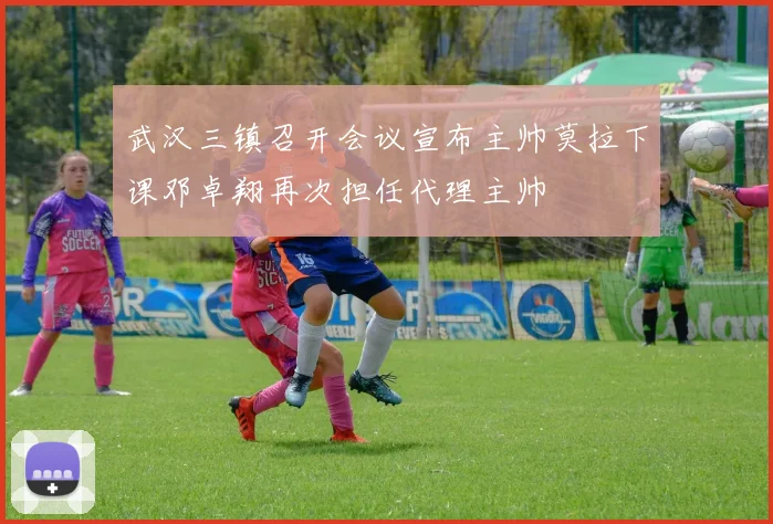 武汉三镇召开会议宣布主帅莫拉下课邓卓翔再次担任代理主帅