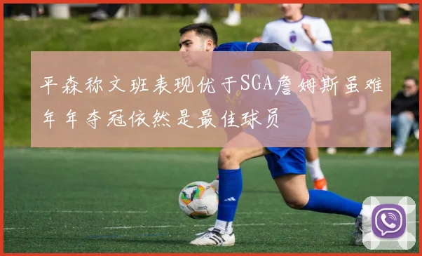 平森称文班表现优于SGA詹姆斯虽难年年夺冠依然是最佳球员
