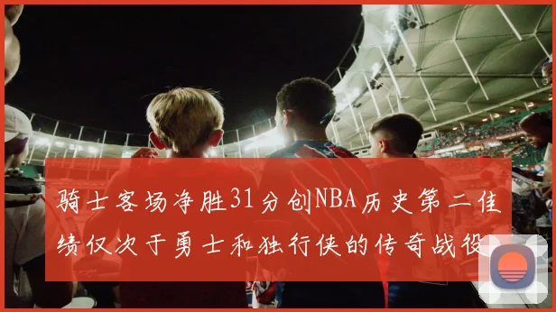 骑士客场净胜31分创NBA历史第二佳绩仅次于勇士和独行侠的传奇战役